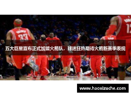 五大巨星宣布正式加盟火箭队，球迷狂热期待火箭新赛季表现