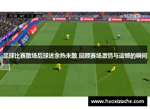 足球比赛散场后球迷余热未散 回顾赛场激情与遗憾的瞬间