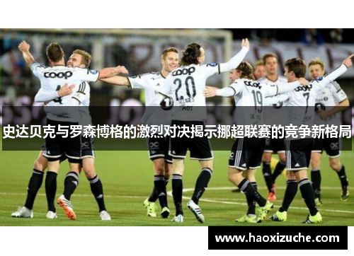 史达贝克与罗森博格的激烈对决揭示挪超联赛的竞争新格局